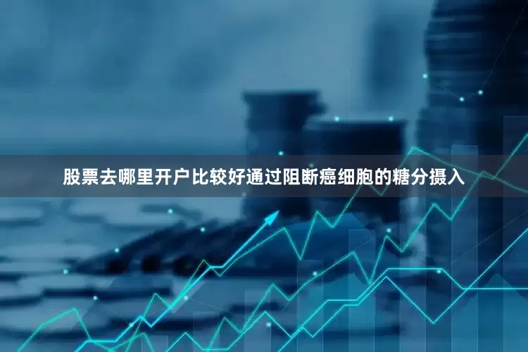 股票去哪里开户比较好通过阻断癌细胞的糖分摄入